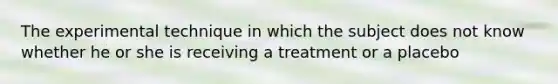 The experimental technique in which the subject does not know whether he or she is receiving a treatment or a placebo