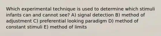 Which experimental technique is used to determine which stimuli infants can and cannot see? A) signal detection B) method of adjustment C) preferential looking paradigm D) method of constant stimuli E) method of limits