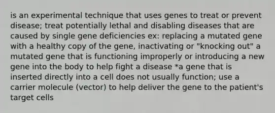 is an experimental technique that uses genes to treat or prevent disease; treat potentially lethal and disabling diseases that are caused by single gene deficiencies ex: replacing a mutated gene with a healthy copy of the gene, inactivating or "knocking out" a mutated gene that is functioning improperly or introducing a new gene into the body to help fight a disease *a gene that is inserted directly into a cell does not usually function; use a carrier molecule (vector) to help deliver the gene to the patient's target cells