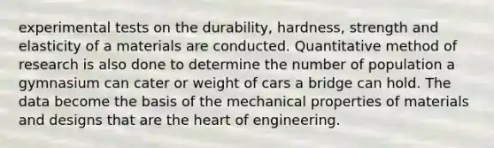 experimental tests on the durability, hardness, strength and elasticity of a materials are conducted. Quantitative method of research is also done to determine the number of population a gymnasium can cater or weight of cars a bridge can hold. The data become the basis of the mechanical properties of materials and designs that are <a href='https://www.questionai.com/knowledge/kya8ocqc6o-the-heart' class='anchor-knowledge'>the heart</a> of engineering.