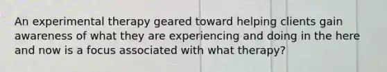 An experimental therapy geared toward helping clients gain awareness of what they are experiencing and doing in the here and now is a focus associated with what therapy?