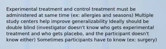 Experimental treatment and control treatment must be administered at same time (ex: allergies and seasons) Multiple study centers help improve generalizability Ideally should be double blind (investigator doesn't know who gets experimental treatment and who gets placebo, and the participant doesn't know either) Sometimes participants have to know (ex: surgery)