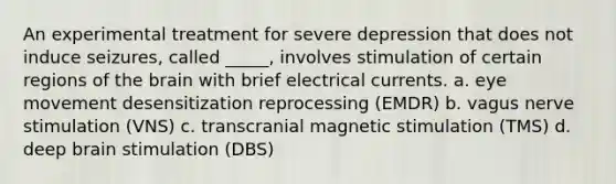 An experimental treatment for severe depression that does not induce seizures, called _____, involves stimulation of certain regions of the brain with brief electrical currents. a. eye movement desensitization reprocessing (EMDR) b. vagus nerve stimulation (VNS) c. transcranial magnetic stimulation (TMS) d. deep brain stimulation (DBS)