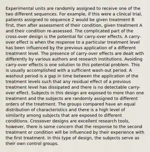 Experimental units are randomly assigned to receive one of the two different sequences. For example, if this were a clinical trial, patients assigned to sequence 2 would be given treatment B first, then after assessment of their condition, given treatment A and their condition re-assessed. The complicated part of the cross-over design is the potential for carry-over effects. A carry-over effect is when the response to a particular treatment level has been influenced by the previous application of a different treatment level. The presence of carry-over effects are dealt with differently by various authors and research institutions. Avoiding carry-over effects is one solution to this potential problem. This is usually accomplished with a sufficient wash-out period. A washout period is a gap in time between the application of the treatment levels such that any residual effect of a previous treatment level has dissipated and there is no detectable carry-over effect. Subjects in this design are exposed to more than one treatment and the subjects are randomly assigned to different orders of the treatment. The groups compared have an equal distribution of characteristics and there is a high level of similarity among subjects that are exposed to different conditions. Crossover designs are excellent research tools, however, there is some concern that the response to the second treatment or condition will be influenced by their experience with the first treatment. In this type of design, the subjects serve as their own control groups.