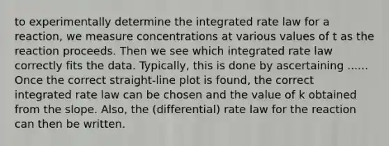 to experimentally determine the integrated rate law for a reaction, we measure concentrations at various values of t as the reaction proceeds. Then we see which integrated rate law correctly fits the data. Typically, this is done by ascertaining ...... Once the correct straight-line plot is found, the correct integrated rate law can be chosen and the value of k obtained from the slope. Also, the (differential) rate law for the reaction can then be written.