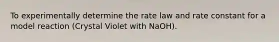 To experimentally determine the rate law and rate constant for a model reaction (Crystal Violet with NaOH).