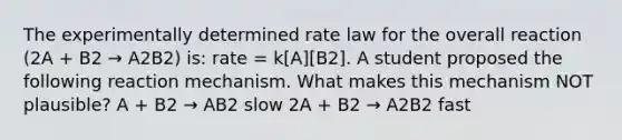 The experimentally determined rate law for the overall reaction (2A + B2 → A2B2) is: rate = k[A][B2]. A student proposed the following reaction mechanism. What makes this mechanism NOT plausible? A + B2 → AB2 slow 2A + B2 → A2B2 fast