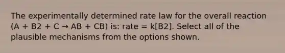 The experimentally determined <a href='https://www.questionai.com/knowledge/kbASmtYQcx-rate-law' class='anchor-knowledge'>rate law</a> for the overall reaction (A + B2 + C → AB + CB) is: rate = k[B2]. Select all of the plausible mechanisms from the options shown.