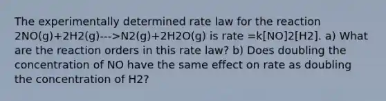 The experimentally determined rate law for the reaction 2NO(g)+2H2(g)--->N2(g)+2H2O(g) is rate =k[NO]2[H2]. a) What are the reaction orders in this rate law? b) Does doubling the concentration of NO have the same effect on rate as doubling the concentration of H2?