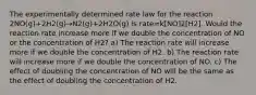 The experimentally determined rate law for the reaction 2NO(g)+2H2(g)→N2(g)+2H2O(g) is rate=k[NO]2[H2]. Would the reaction rate increase more if we double the concentration of NO or the concentration of H2? a) The reaction rate will increase more if we double the concentration of H2. b) The reaction rate will increase more if we double the concentration of NO. c) The effect of doubling the concentration of NO will be the same as the effect of doubling the concentration of H2.