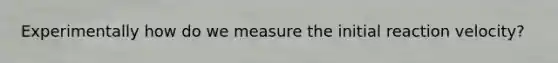 Experimentally how do we measure the initial reaction velocity?