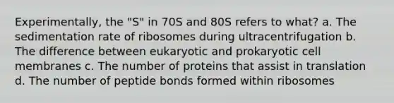 Experimentally, the "S" in 70S and 80S refers to what? a. The sedimentation rate of ribosomes during ultracentrifugation b. The difference between eukaryotic and prokaryotic cell membranes c. The number of proteins that assist in translation d. The number of peptide bonds formed within ribosomes