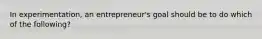 In experimentation, an entrepreneur's goal should be to do which of the following?