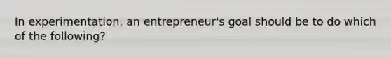 In experimentation, an entrepreneur's goal should be to do which of the following?