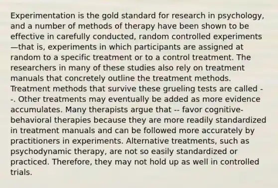 Experimentation is the gold standard for research in psychology, and a number of methods of therapy have been shown to be effective in carefully conducted, random controlled experiments—that is, experiments in which participants are assigned at random to a specific treatment or to a control treatment. The researchers in many of these studies also rely on treatment manuals that concretely outline the treatment methods. Treatment methods that survive these grueling tests are called --. Other treatments may eventually be added as more evidence accumulates. Many therapists argue that -- favor cognitive-behavioral therapies because they are more readily standardized in treatment manuals and can be followed more accurately by practitioners in experiments. Alternative treatments, such as psychodynamic therapy, are not so easily standardized or practiced. Therefore, they may not hold up as well in controlled trials.