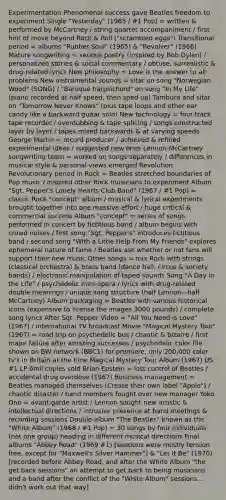 Experimentation Phenomenal success gave Beatles freedom to experiment Single "Yesterday" (1965 / #1 Pop) = written & performed by McCartney / string quartet accompaniment / first hint of move beyond Rock & Roll ("scrambled eggs") Transitional period = albums "Rubber Soul" (1965) & "Revolver" (1966) Mature songwriting = serious poetry (inspired by Bob Dylan) / personalized stories & social commentary / obtuse, surrealistic & drug-related lyrics New philosophy = Love is the answer to all problems New instrumental sounds = sitar on song "Norwegian Wood" (SONG) / "Baroque harpsichord" on song "In My Life" (piano recorded at half speed, then sped up) Tambura and sitar on "Tomorrow Never Knows" (plus tape loops and other ear candy like a backward guitar solo) New technology = four-track tape recorder / overdubbing & tape splicing / songs constructed layer by layer / tapes mixed backwards & at varying speeds George Martin = record producer / achieved & refined experimental ideas / suggested new ones Lennon-McCartney songwriting team = worked on songs separately / differences in musical style & personal views emerged Revolution Revolutionary period in Rock = Beatles stretched boundaries of Pop music / inspired other Rock musicians to experiment Album "Sgt. Pepper's Lonely Hearts Club Band" (1967 / #1 Pop) = classic Rock "concept" album / musical & lyrical experiments brought together into one massive effort / huge critical & commercial success Album "concept" = series of songs performed in concert by fictitious band / album begins with crowd noises / first song "Sgt. Pepper's" introduces fictitious band / second song "With a Little Help From My Friends" explores ephemeral nature of fame / Beatles ask whether or not fans will support their new music Other songs = mix Rock with strings (classical orchestra) & brass band (dance hall, circus & society bands) / electronic manipulation of taped sounds Song "A Day in the Life" / psychedelic mini-opera / lyrics with drug-related double meanings / unique song structure (half Lennon—half McCartney) Album packaging = Beatles with various historical icons (expensive to license the images 3000 pounds) / complete song lyrics After Sgt. Pepper Video = "All You Need is Love" (1967) / international TV broadcast Movie "Magical Mystery Tour" (1967) = road trip on psychedelic bus / chaotic & bizarre / first major failure after amazing successes / psychedelic color file shown on BW network (BBC1) for premiere, only 200,000 color tv's in Britain at the time Magical Mystery Tour Album (1967) US #1 LP 6mil copies sold Brian Epstein = lost control of Beatles / accidental drug overdose (1967) Business management = Beatles managed themselves (Create their own label "Apple") / chaotic disaster / band members fought over new manager Yoko Ono = avant-garde artist / Lennon sought new artistic & intellectual directions / intrusive presence at band meetings & recording sessions Double-album "The Beatles" known as the "White Album" (1968 / #1 Pop) = 30 songs by four individuals (not one group) heading in different musical directions Final albums "Abbey Road" (1969 #1) [sessions were mostly tension free, except for "Maxwell's Silver Hammer"] & "Let It Be" (1970) [recorded before Abbey Road, and after the White Album "the get back sessions" an attempt to get back to being musicians and a band after the conflict of the "White Album" sessions... didn't work out that way]