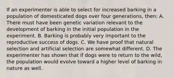 If an experimenter is able to select for increased barking in a population of domesticated dogs over four generations, then: A. There must have been genetic variation relevant to the development of barking in the initial population in the experiment. B. Barking is probably very important to the reproductive success of dogs. C. We have proof that natural selection and artificial selection are somewhat different. D. The experimenter has shown that if dogs were to return to the wild, the population would evolve toward a higher level of barking in nature as well.