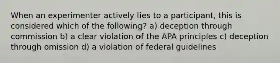 When an experimenter actively lies to a participant, this is considered which of the following? a) deception through commission b) a clear violation of the APA principles c) deception through omission d) a violation of federal guidelines