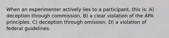 When an experimenter actively lies to a participant, this is: A) deception through commission. B) a clear violation of the APA principles. C) deception through omission. D) a violation of federal guidelines.