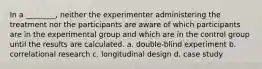 In a ________, neither the experimenter administering the treatment nor the participants are aware of which participants are in the experimental group and which are in the control group until the results are calculated. a. double-blind experiment b. correlational research c. longitudinal design d. case study