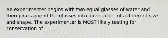 An experimenter begins with two equal glasses of water and then pours one of the glasses into a container of a different size and shape. The experimenter is MOST likely testing for conservation of _____.