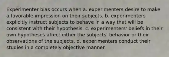 Experimenter bias occurs when a. experimenters desire to make a favorable impression on their subjects.​ b. ​experimenters explicitly instruct subjects to behave in a way that will be consistent with their hypothesis. c. experimenters' beliefs in their own hypotheses affect either the subjects' behavior or their observations of the subjects.​ d. experimenters conduct their studies in a completely objective manner.​