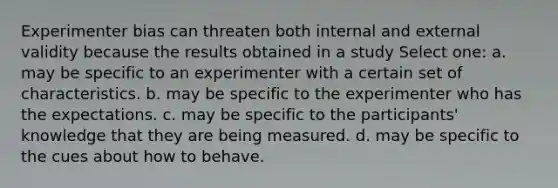 Experimenter bias can threaten both internal and external validity because the results obtained in a study Select one: a. may be specific to an experimenter with a certain set of characteristics. b. may be specific to the experimenter who has the expectations. c. may be specific to the participants' knowledge that they are being measured. d. may be specific to the cues about how to behave.