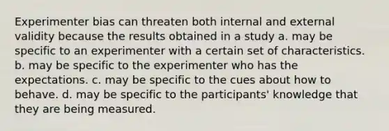 Experimenter bias can threaten both internal and external validity because the results obtained in a study a. may be specific to an experimenter with a certain set of characteristics. b. may be specific to the experimenter who has the expectations. c. may be specific to the cues about how to behave. d. may be specific to the participants' knowledge that they are being measured.