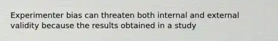 Experimenter bias can threaten both internal and external validity because the results obtained in a study