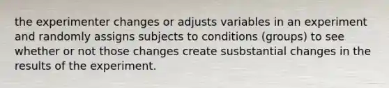 the experimenter changes or adjusts variables in an experiment and randomly assigns subjects to conditions (groups) to see whether or not those changes create susbstantial changes in the results of the experiment.