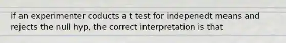 if an experimenter coducts a t test for indepenedt means and rejects the null hyp, the correct interpretation is that