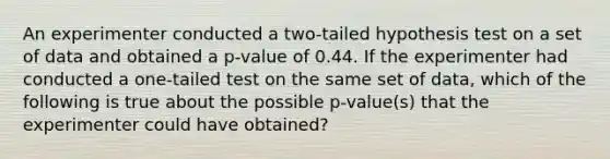 An experimenter conducted a two-tailed hypothesis test on a set of data and obtained a p-value of 0.44. If the experimenter had conducted a one-tailed test on the same set of data, which of the following is true about the possible p-value(s) that the experimenter could have obtained?