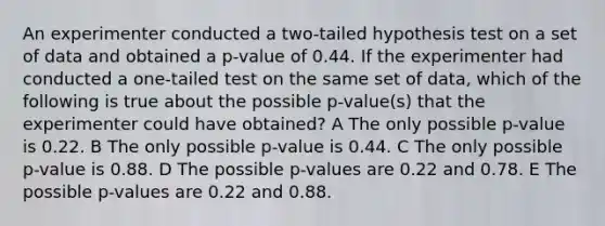 An experimenter conducted a two-tailed hypothesis test on a set of data and obtained a p-value of 0.44. If the experimenter had conducted a one-tailed test on the same set of data, which of the following is true about the possible p-value(s) that the experimenter could have obtained? A The only possible p-value is 0.22. B The only possible p-value is 0.44. C The only possible p-value is 0.88. D The possible p-values are 0.22 and 0.78. E The possible p-values are 0.22 and 0.88.