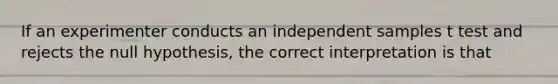 If an experimenter conducts an independent samples t test and rejects the null hypothesis, the correct interpretation is that