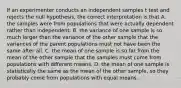 If an experimenter conducts an independent samples t test and rejects the null hypothesis, the correct interpretation is that A. the samples were from populations that were actually dependent rather than independent. B. the variance of one sample is so much larger than the variance of the other sample that the variances of the parent populations must not have been the same after all. C. the mean of one sample is so far from the mean of the other sample that the samples must come from populations with different means. D. the mean of one sample is statistically the same as the mean of the other sample, so they probably come from populations with equal means.