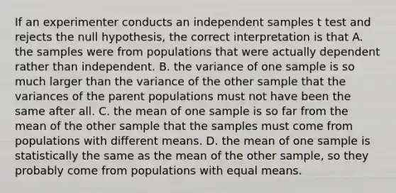 If an experimenter conducts an independent samples t test and rejects the null hypothesis, the correct interpretation is that A. the samples were from populations that were actually dependent rather than independent. B. the variance of one sample is so much larger than the variance of the other sample that the variances of the parent populations must not have been the same after all. C. the mean of one sample is so far from the mean of the other sample that the samples must come from populations with different means. D. the mean of one sample is statistically the same as the mean of the other sample, so they probably come from populations with equal means.