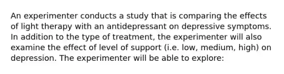 An experimenter conducts a study that is comparing the effects of light therapy with an antidepressant on depressive symptoms. In addition to the type of treatment, the experimenter will also examine the effect of level of support (i.e. low, medium, high) on depression. The experimenter will be able to explore: