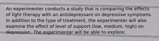 An experimenter conducts a study that is comparing the effects of light therapy with an antidepressant on depressive symptoms. In addition to the type of treatment, the experimenter will also examine the effect of level of support (low, medium, high) on depression. The experimenter will be able to explore: