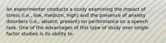 An experimenter conducts a study examining the impact of stress (i.e., low, medium, high) and the presence of anxiety disorders (i.e., absent, present) on performance on a speech task. One of the advantages of this type of study over single-factor studies is its ability to: