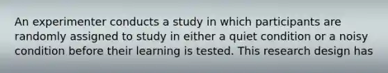 An experimenter conducts a study in which participants are randomly assigned to study in either a quiet condition or a noisy condition before their learning is tested. This research design has