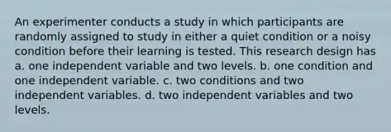 An experimenter conducts a study in which participants are randomly assigned to study in either a quiet condition or a noisy condition before their learning is tested. This research design has a. one independent variable and two levels. b. one condition and one independent variable. c. two conditions and two independent variables. d. two independent variables and two levels.