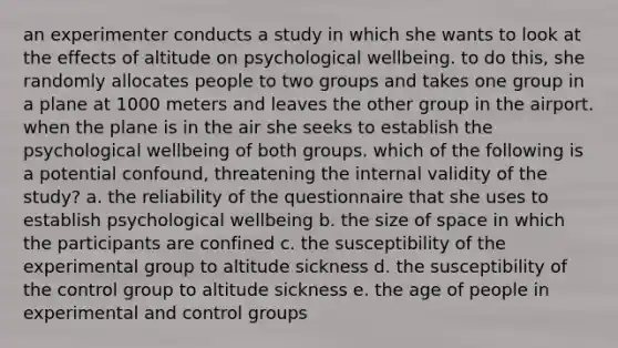 an experimenter conducts a study in which she wants to look at the effects of altitude on psychological wellbeing. to do this, she randomly allocates people to two groups and takes one group in a plane at 1000 meters and leaves the other group in the airport. when the plane is in the air she seeks to establish the psychological wellbeing of both groups. which of the following is a potential confound, threatening the internal validity of the study? a. the reliability of the questionnaire that she uses to establish psychological wellbeing b. the size of space in which the participants are confined c. the susceptibility of the experimental group to altitude sickness d. the susceptibility of the control group to altitude sickness e. the age of people in experimental and control groups