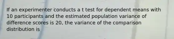 If an experimenter conducts a t test for dependent means with 10 participants and the estimated population variance of difference scores is 20, the variance of the comparison distribution is