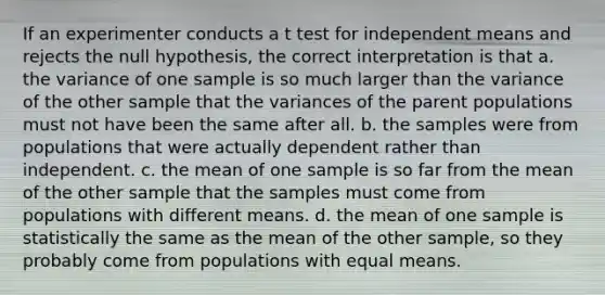 If an experimenter conducts a t test for independent means and rejects the null hypothesis, the correct interpretation is that a. the variance of one sample is so much larger than the variance of the other sample that the variances of the parent populations must not have been the same after all. b. the samples were from populations that were actually dependent rather than independent. c. the mean of one sample is so far from the mean of the other sample that the samples must come from populations with different means. d. the mean of one sample is statistically the same as the mean of the other sample, so they probably come from populations with equal means.