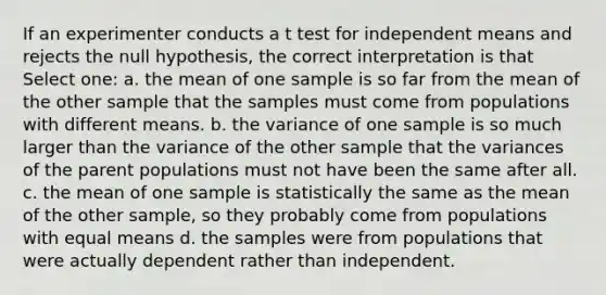 If an experimenter conducts a t test for independent means and rejects the null hypothesis, the correct interpretation is that Select one: a. the mean of one sample is so far from the mean of the other sample that the samples must come from populations with different means. b. the variance of one sample is so much larger than the variance of the other sample that the variances of the parent populations must not have been the same after all. c. the mean of one sample is statistically the same as the mean of the other sample, so they probably come from populations with equal means d. the samples were from populations that were actually dependent rather than independent.