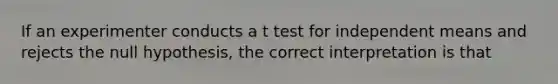 If an experimenter conducts a t test for independent means and rejects the null hypothesis, the correct interpretation is that