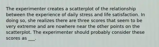 The experimenter creates a scatterplot of the relationship between the experience of daily stress and life satisfaction. In doing so, she realizes there are three scores that seem to be very extreme and are nowhere near the other points on the scatterplot. The experimenter should probably consider these scores as ___.