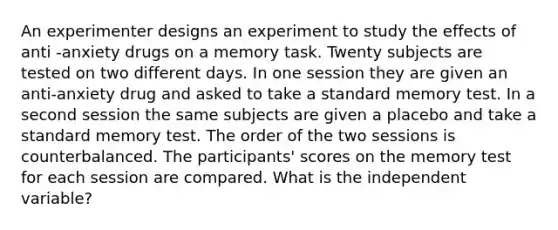 An experimenter designs an experiment to study the effects of anti -anxiety drugs on a memory task. Twenty subjects are tested on two different days. In one session they are given an anti-anxiety drug and asked to take a standard memory test. In a second session the same subjects are given a placebo and take a standard memory test. The order of the two sessions is counterbalanced. The participants' scores on the memory test for each session are compared. What is the independent variable?