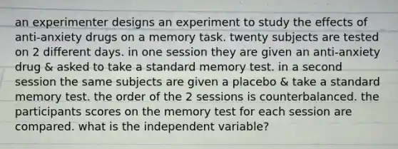 an experimenter designs an experiment to study the effects of anti-anxiety drugs on a memory task. twenty subjects are tested on 2 different days. in one session they are given an anti-anxiety drug & asked to take a standard memory test. in a second session the same subjects are given a placebo & take a standard memory test. the order of the 2 sessions is counterbalanced. the participants scores on the memory test for each session are compared. what is the independent variable?