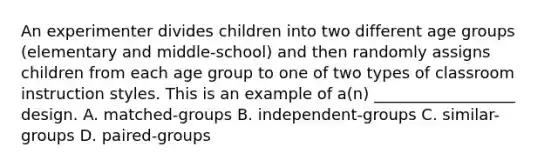 An experimenter divides children into two different age groups (elementary and middle-school) and then randomly assigns children from each age group to one of two types of classroom instruction styles. This is an example of a(n) __________________ design. A. matched-groups B. independent-groups C. similar-groups D. paired-groups